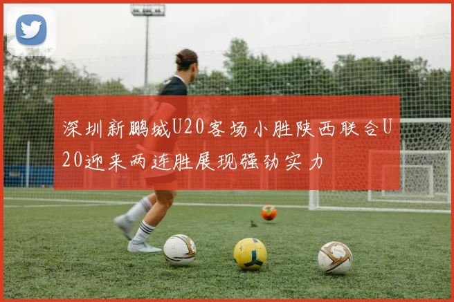 深圳新鹏城U20客场小胜陕西联合U20迎来两连胜展现强劲实力