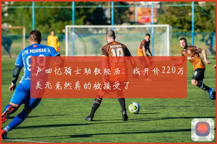 卢回忆骑士助教经历：我开价220万美元竟然真的被接受了