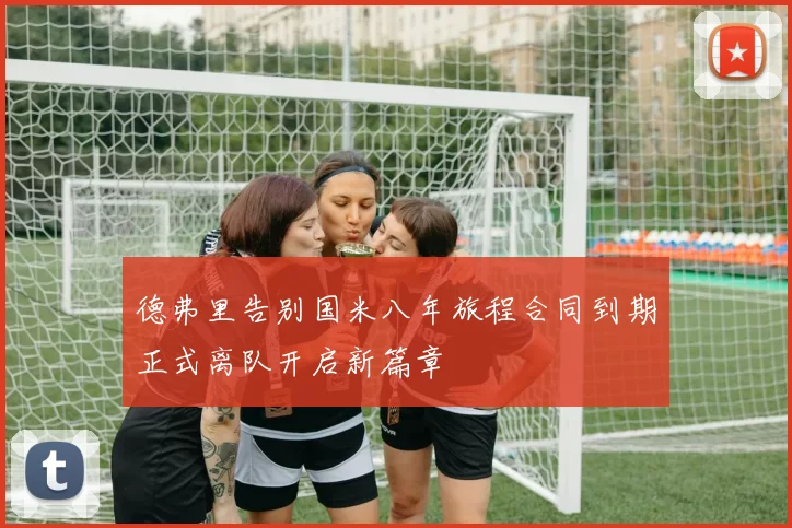 德弗里告别国米八年旅程合同到期正式离队开启新篇章