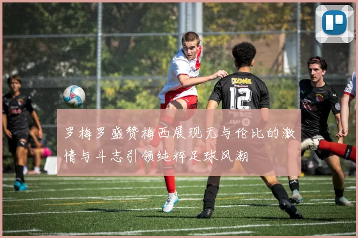 罗梅罗盛赞梅西展现无与伦比的激情与斗志引领纯粹足球风潮