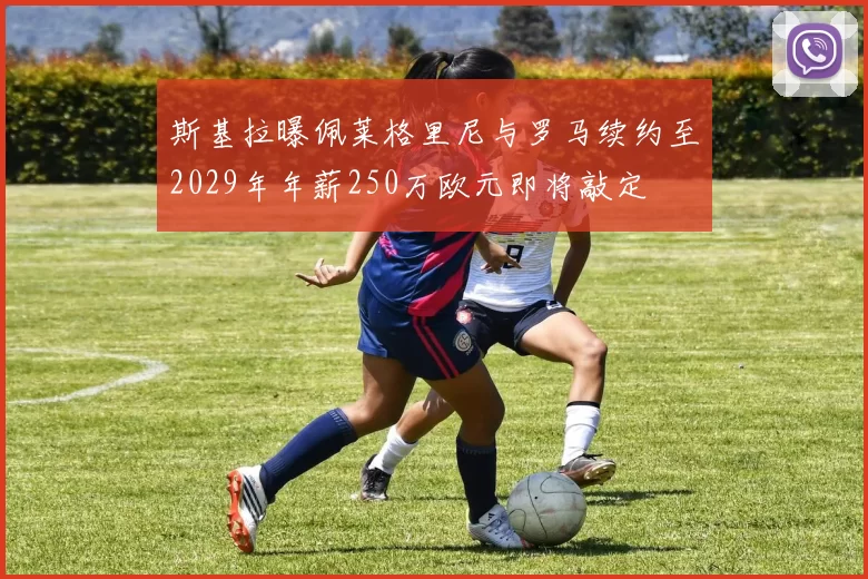 斯基拉曝佩莱格里尼与罗马续约至2029年年薪250万欧元即将敲定