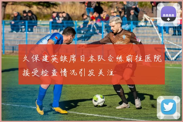 久保建英缺席日本队合练前往医院接受检查情况引发关注