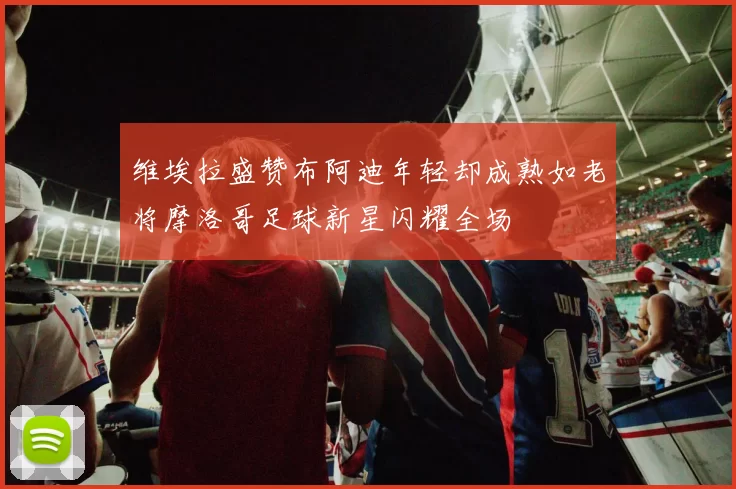 维埃拉盛赞布阿迪年轻却成熟如老将摩洛哥足球新星闪耀全场