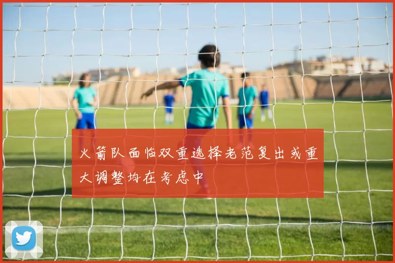 火箭队面临双重选择老范复出或重大调整均在考虑中