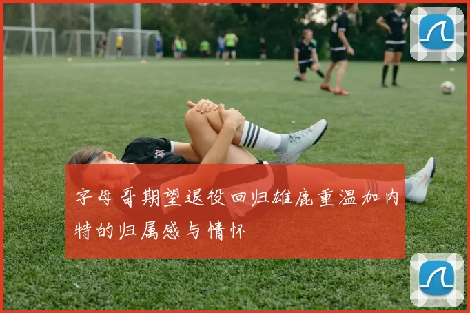 字母哥期望退役回归雄鹿重温加内特的归属感与情怀