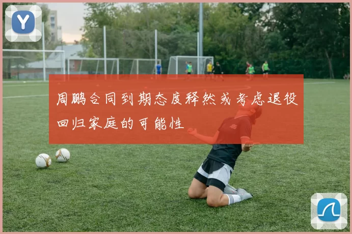 周鹏合同到期态度释然或考虑退役回归家庭的可能性