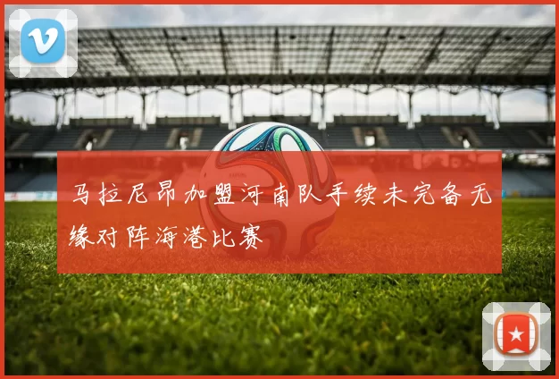 马拉尼昂加盟河南队手续未完备无缘对阵海港比赛
