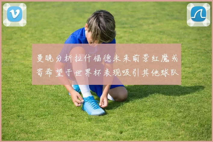 曼晚分析拉什福德未来前景红魔或寄希望于世界杯表现吸引其他球队