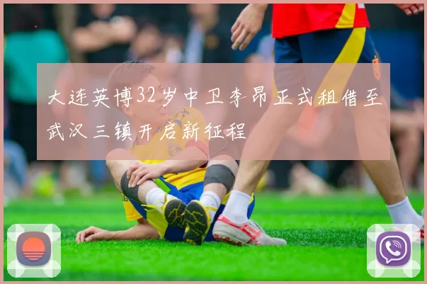 大连英博32岁中卫李昂正式租借至武汉三镇开启新征程