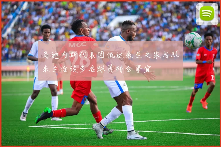 乌迪内斯代表团抵达米兰之家与AC米兰洽谈多名球员转会事宜