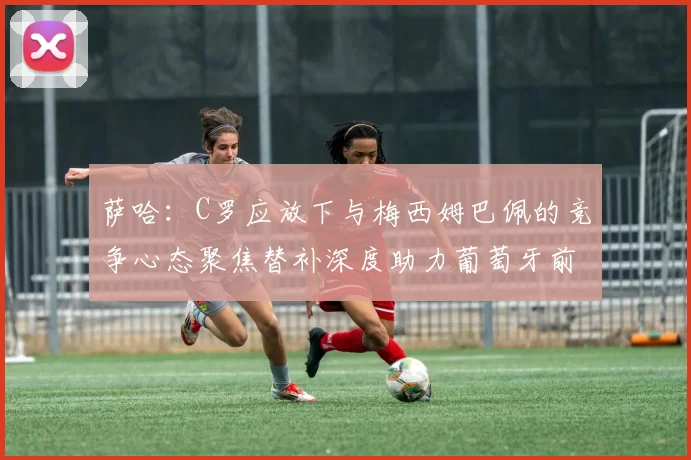 萨哈：C罗应放下与梅西姆巴佩的竞争心态聚焦替补深度助力葡萄牙前行