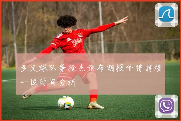 多支球队争抢杰伦布朗报价将持续一段时间分析