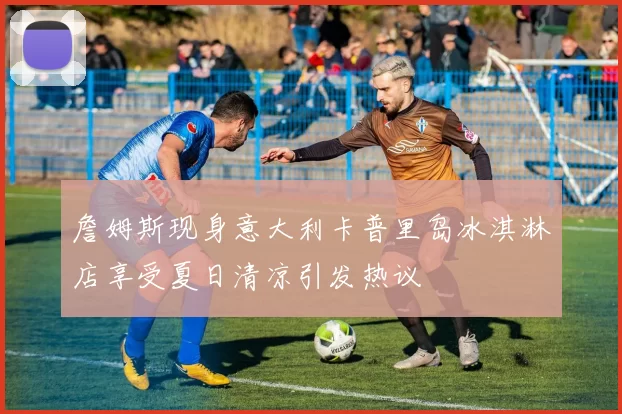 詹姆斯现身意大利卡普里岛冰淇淋店享受夏日清凉引发热议