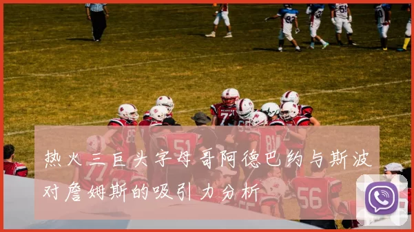 热火三巨头字母哥阿德巴约与斯波对詹姆斯的吸引力分析