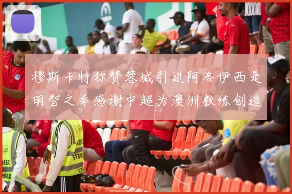 穆斯卡特称赞蓉城引进阿洛伊西是明智之举感谢中超为澳洲教练创造机会