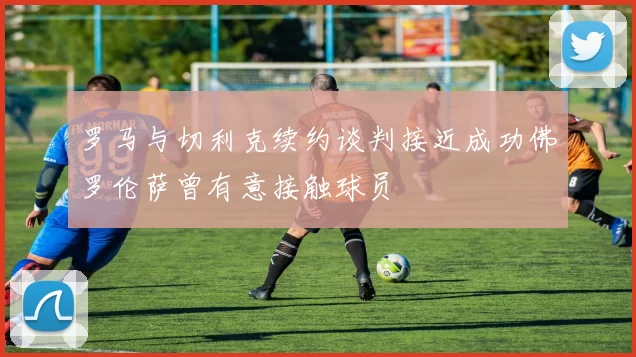 罗马与切利克续约谈判接近成功佛罗伦萨曾有意接触球员