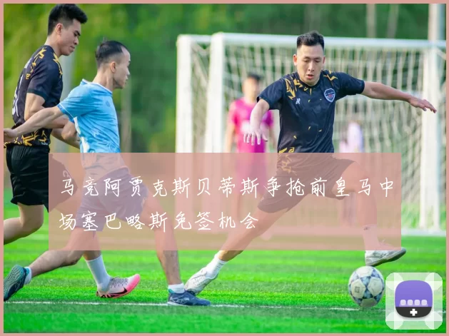 马竞阿贾克斯贝蒂斯争抢前皇马中场塞巴略斯免签机会