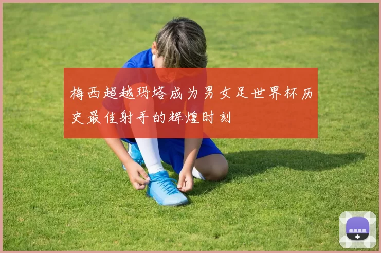 梅西超越玛塔成为男女足世界杯历史最佳射手的辉煌时刻