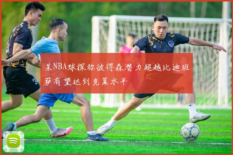 某NBA球探称彼得森潜力超越比迪班萨有望达到克莱水平