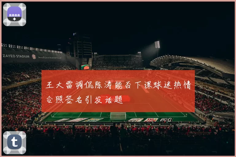 王大雷调侃陈涛能否下课球迷热情合照签名引发话题